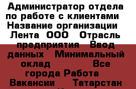 Администратор отдела по работе с клиентами › Название организации ­ Лента, ООО › Отрасль предприятия ­ Ввод данных › Минимальный оклад ­ 21 000 - Все города Работа » Вакансии   . Татарстан респ.,Казань г.